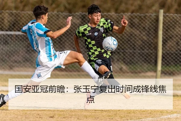 国安亚冠前瞻：张玉宁复出时间成锋线焦点